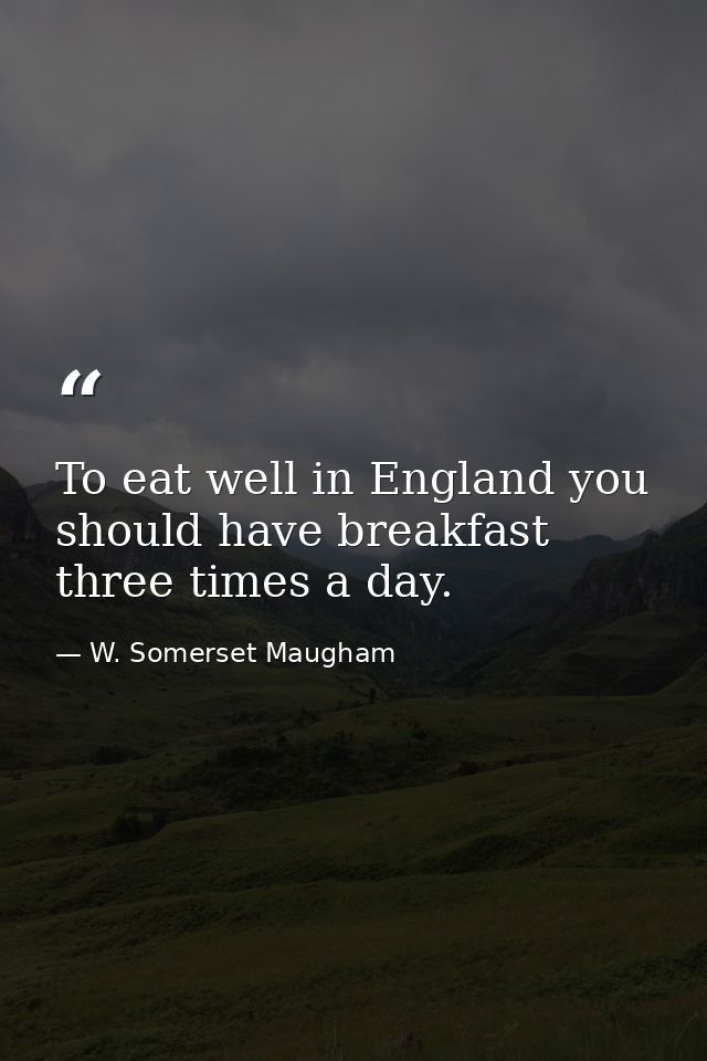 To eat well in England you should have breakfast three times a day. — W. Somerset Maugham