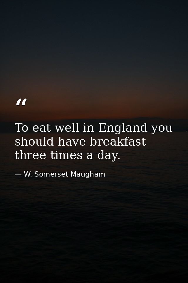 To eat well in England you should have breakfast three times a day. — W. Somerset Maugham