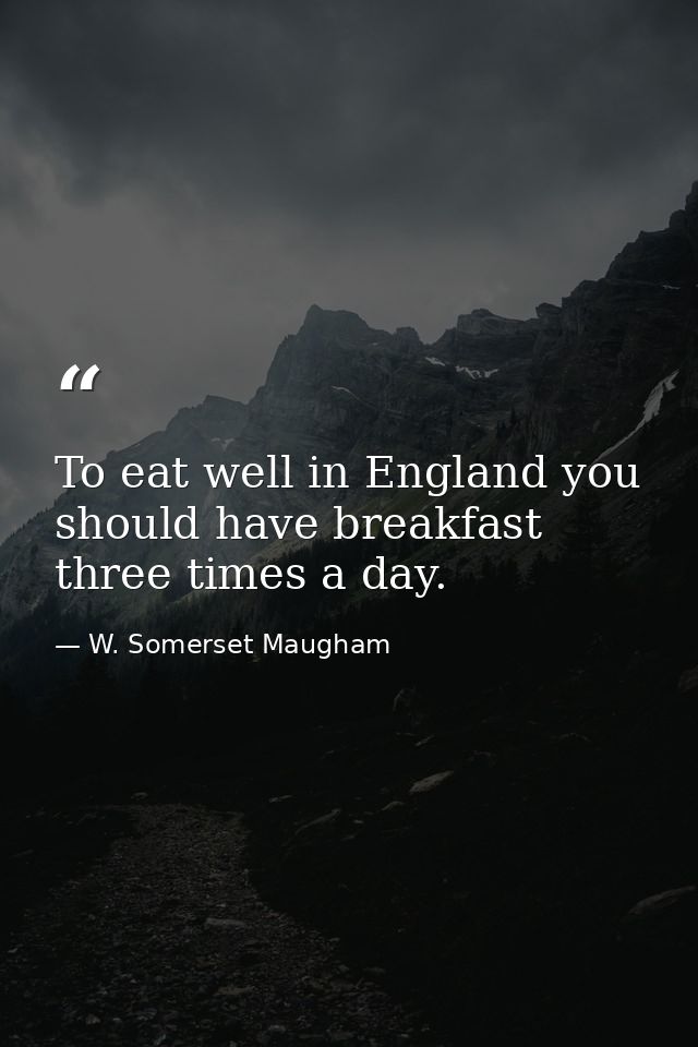 To eat well in England you should have breakfast three times a day. — W. Somerset Maugham