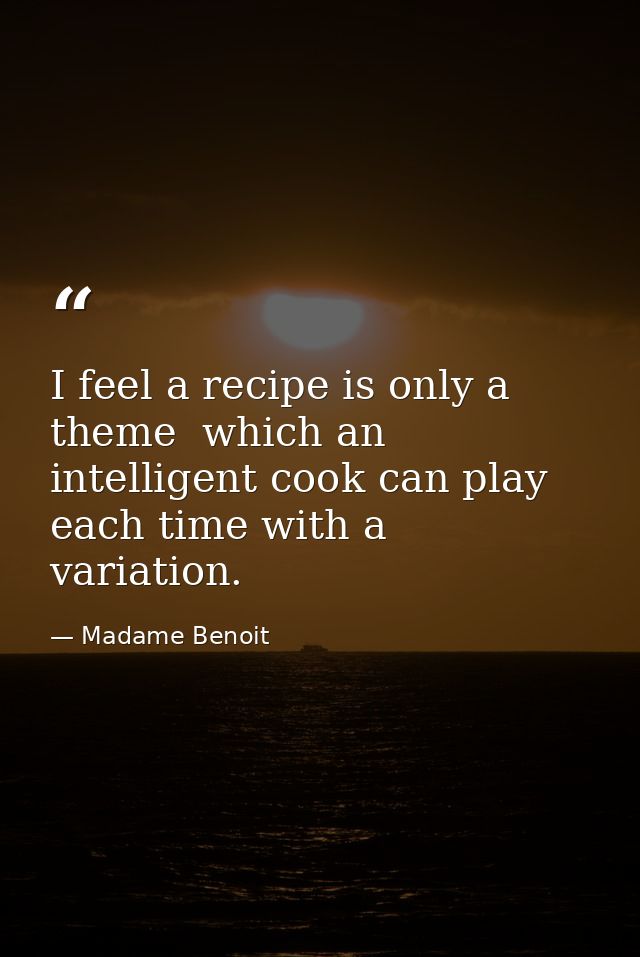 I feel a recipe is only a theme  which an intelligent cook can play each time with a variation. — Madame Benoit