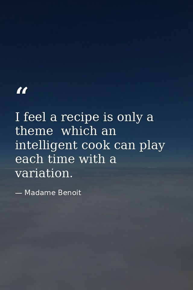 I feel a recipe is only a theme  which an intelligent cook can play each time with a variation. — Madame Benoit