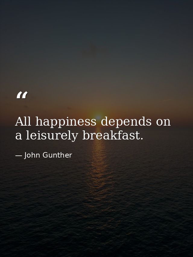 All happiness depends on a leisurely breakfast. — John Gunther