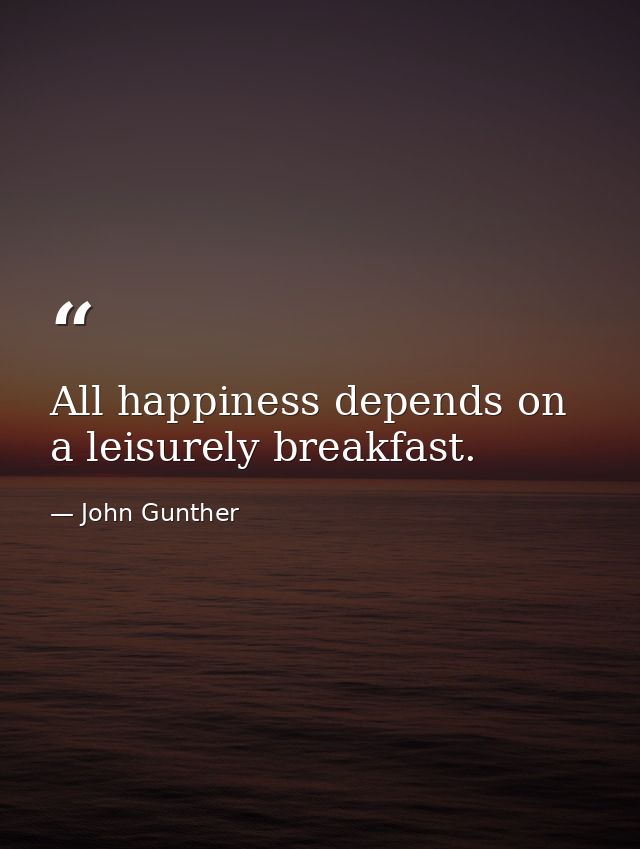 All happiness depends on a leisurely breakfast. — John Gunther
