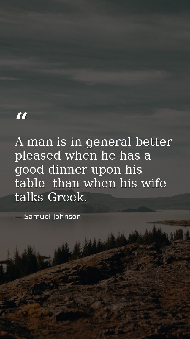 A man is in general better pleased when he has a good dinner upon his table  than when his wife talks Greek. — Samuel Johnson