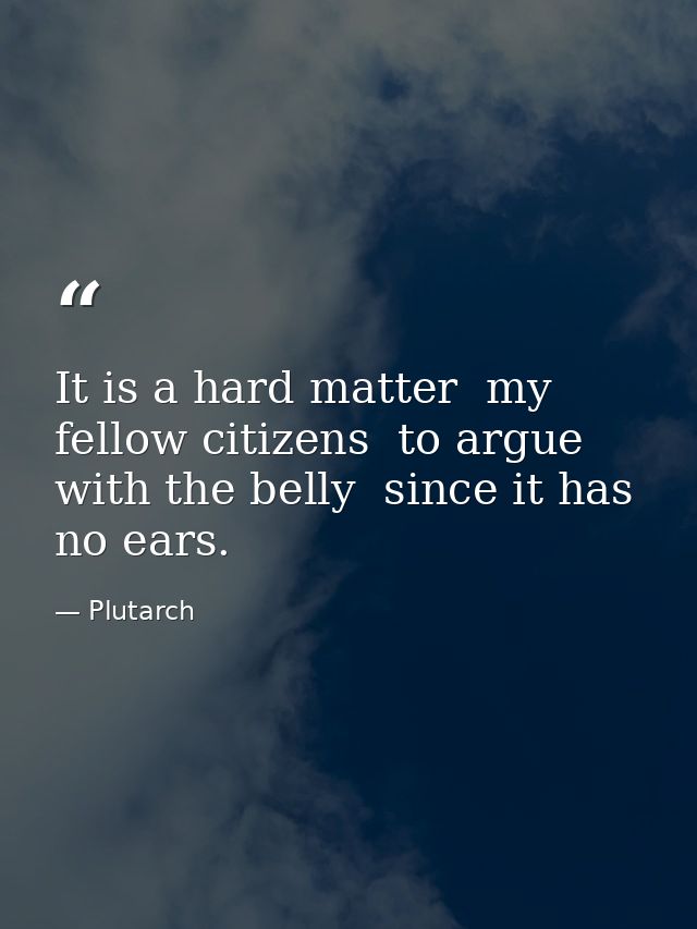 It is a hard matter  my fellow citizens  to argue with the belly  since it has no ears. — Plutarch