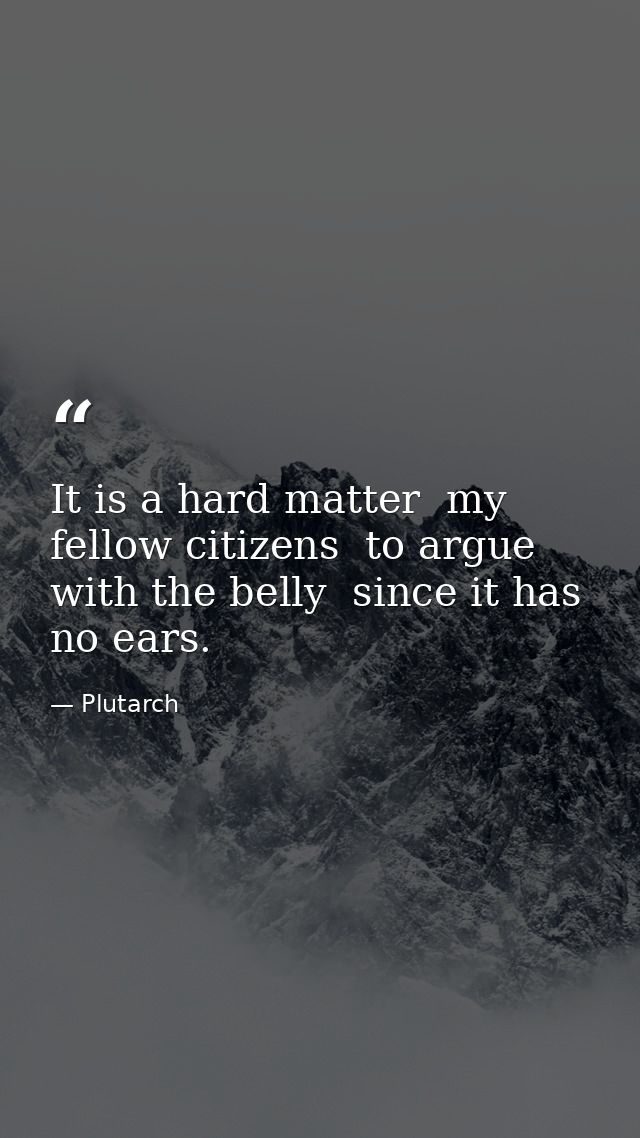 It is a hard matter  my fellow citizens  to argue with the belly  since it has no ears. — Plutarch