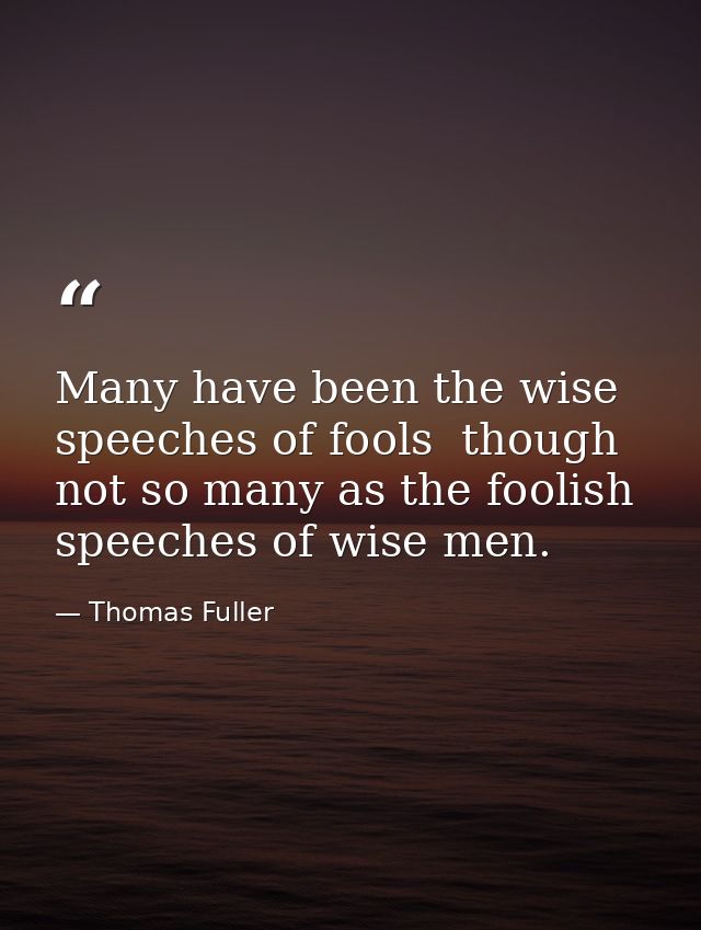 Many have been the wise speeches of fools  though not so many as the foolish speeches of wise men. — Thomas Fuller