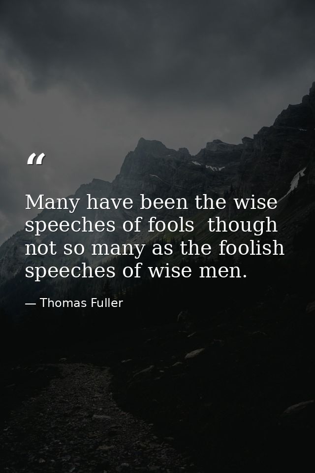 Many have been the wise speeches of fools  though not so many as the foolish speeches of wise men. — Thomas Fuller