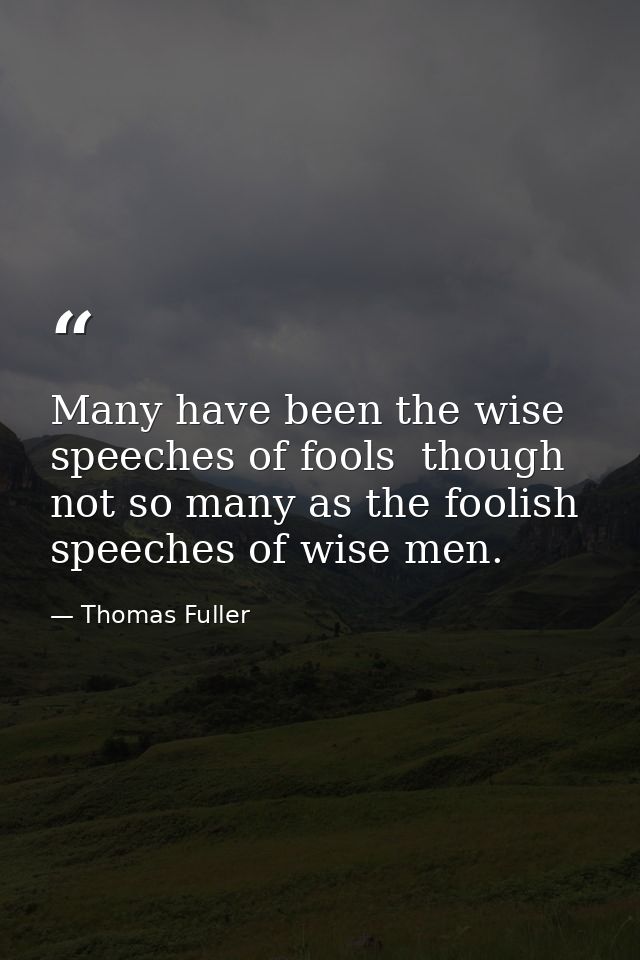 Many have been the wise speeches of fools  though not so many as the foolish speeches of wise men. — Thomas Fuller