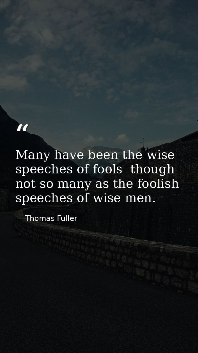 Many have been the wise speeches of fools  though not so many as the foolish speeches of wise men. — Thomas Fuller