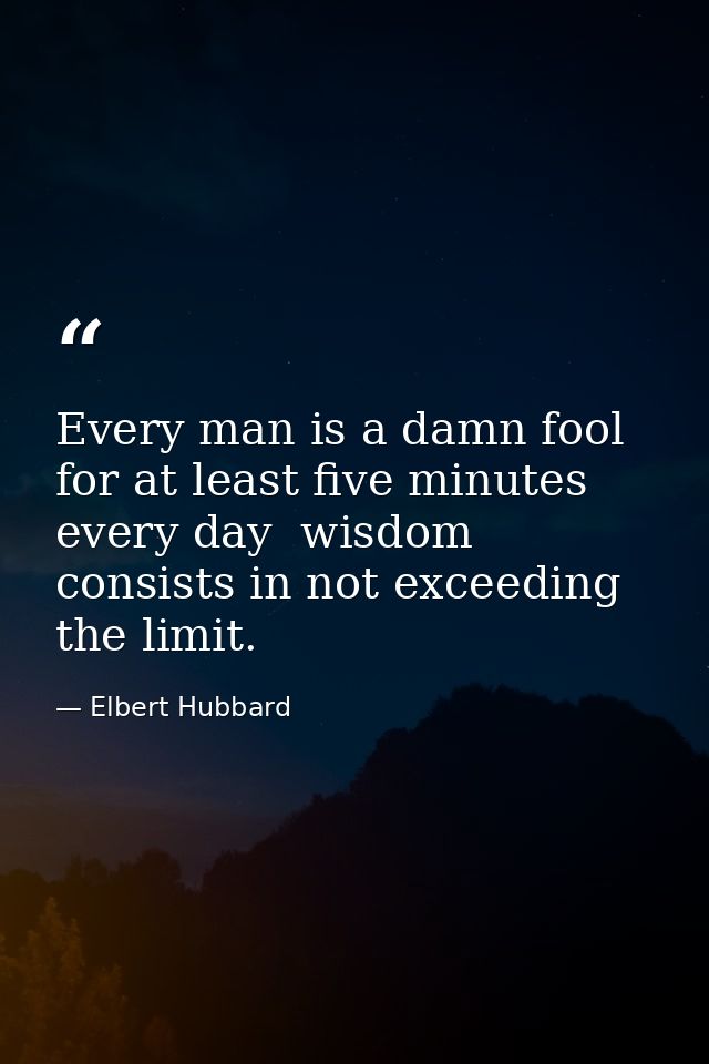 Every man is a damn fool for at least five minutes every day  wisdom consists in not exceeding the limit. — Elbert Hubbard