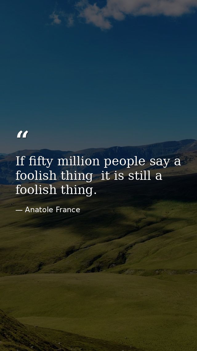 If fifty million people say a foolish thing  it is still a foolish thing. — Anatole France