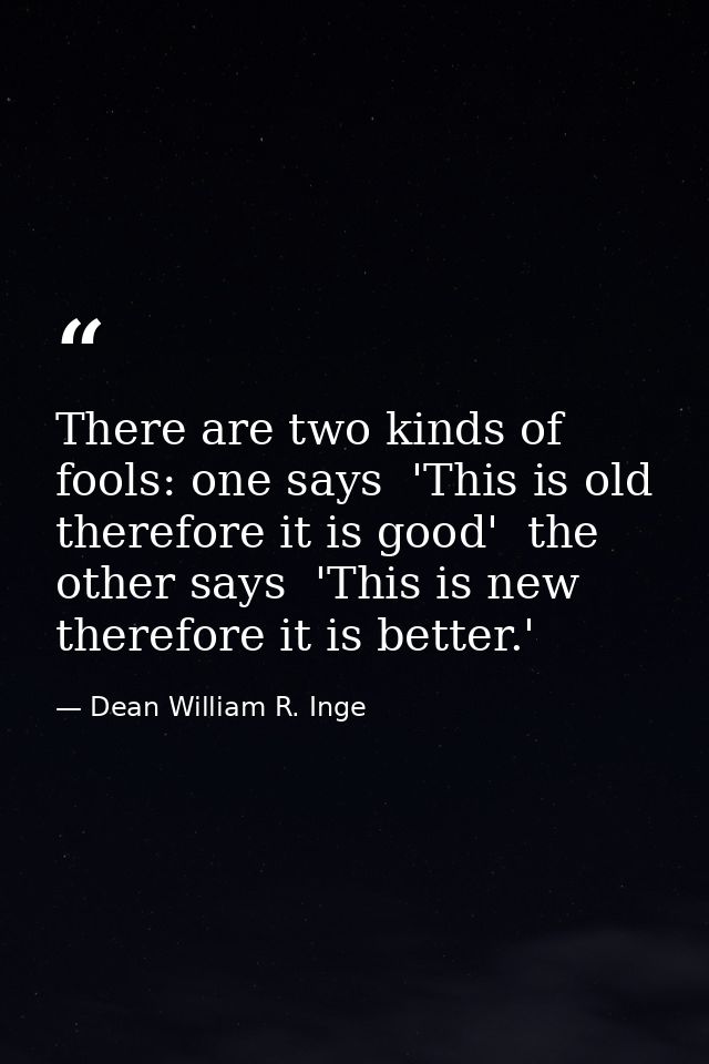 There are two kinds of fools: one says  'This is old  therefore it is good'  the other says  'This is new  therefore it  — Dean William R. Inge