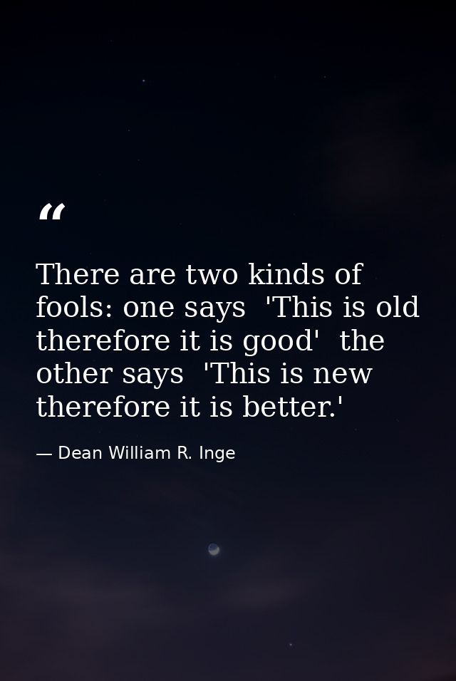 There are two kinds of fools: one says  'This is old  therefore it is good'  the other says  'This is new  therefore it  — Dean William R. Inge