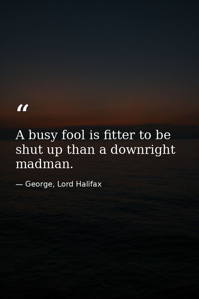 A busy fool is fitter to be shut up than a downright madman. — George, Lord Halifax