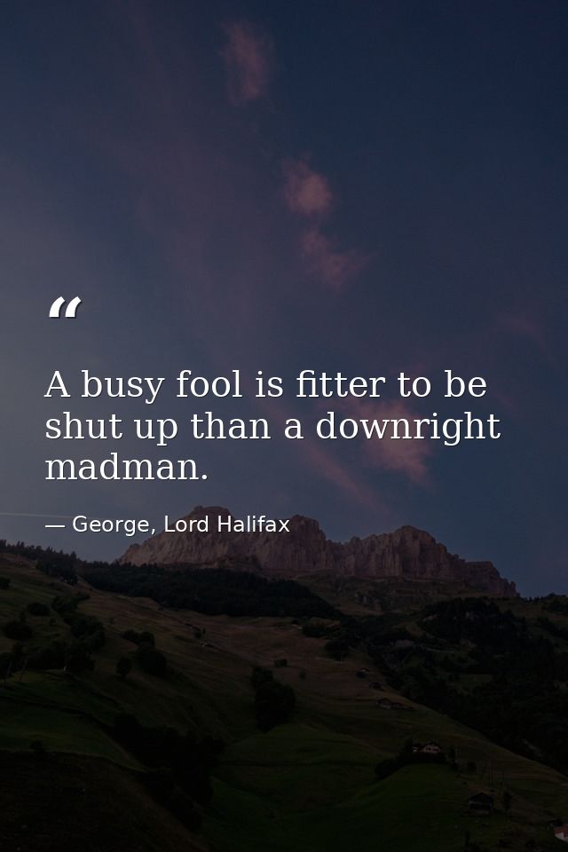A busy fool is fitter to be shut up than a downright madman. — George, Lord Halifax