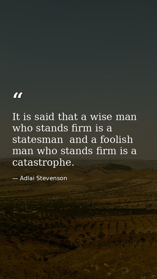 It is said that a wise man who stands firm is a statesman  and a foolish man who stands firm is a catastrophe. — Adlai Stevenson
