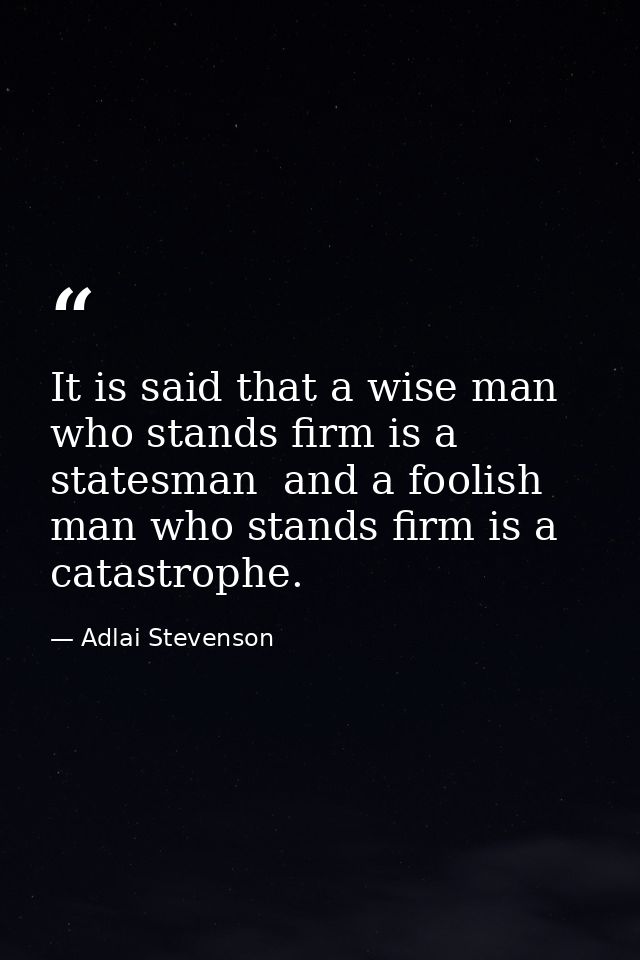 It is said that a wise man who stands firm is a statesman  and a foolish man who stands firm is a catastrophe. — Adlai Stevenson