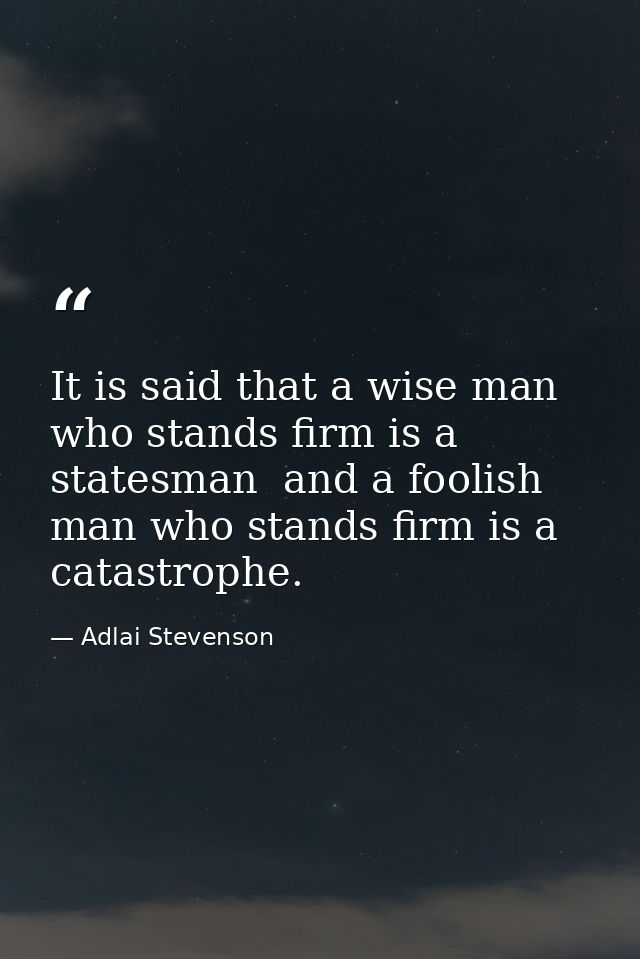 It is said that a wise man who stands firm is a statesman  and a foolish man who stands firm is a catastrophe. — Adlai Stevenson