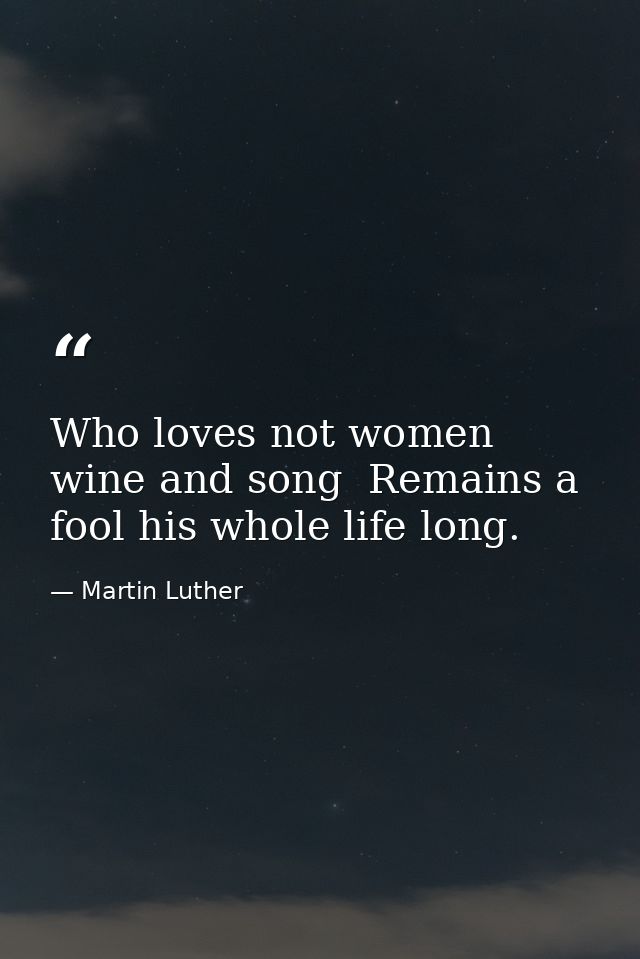 Who loves not women  wine and song  Remains a fool his whole life long. — Martin Luther