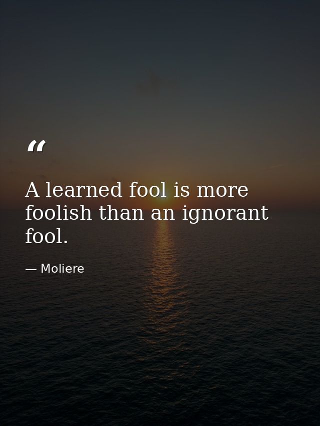 A learned fool is more foolish than an ignorant fool. — Moliere