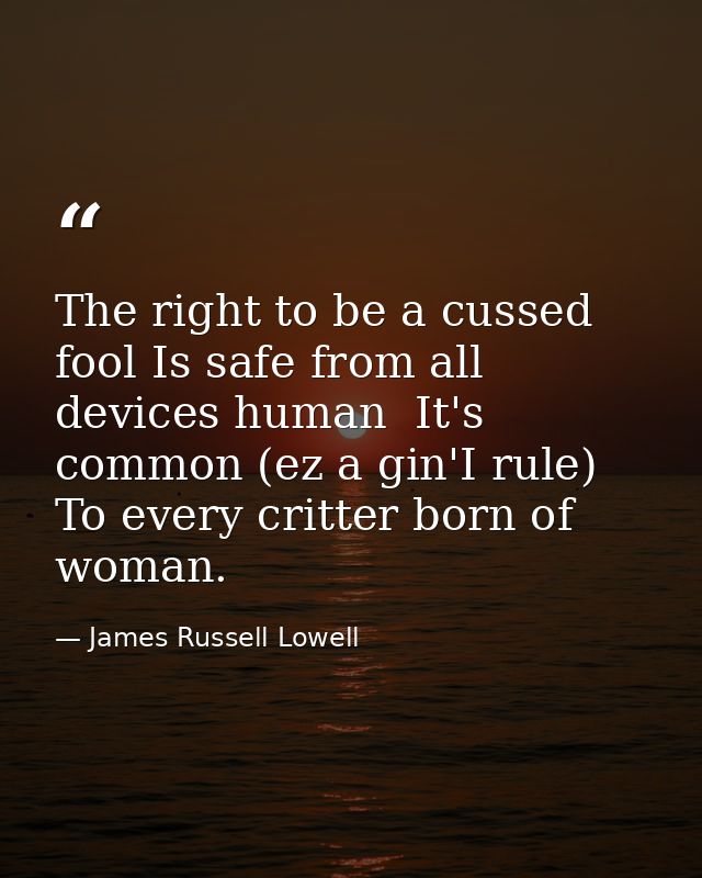 The right to be a cussed fool Is safe from all devices human  It's common (ez a gin'I rule) To every critter born of wom — James Russell Lowell