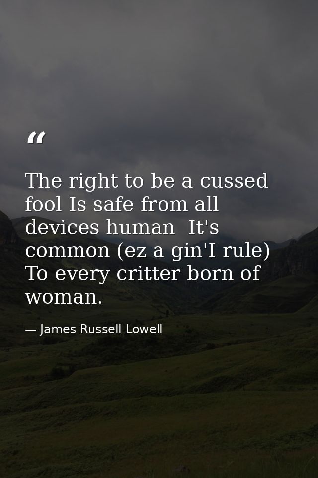 The right to be a cussed fool Is safe from all devices human  It's common (ez a gin'I rule) To every critter born of wom — James Russell Lowell