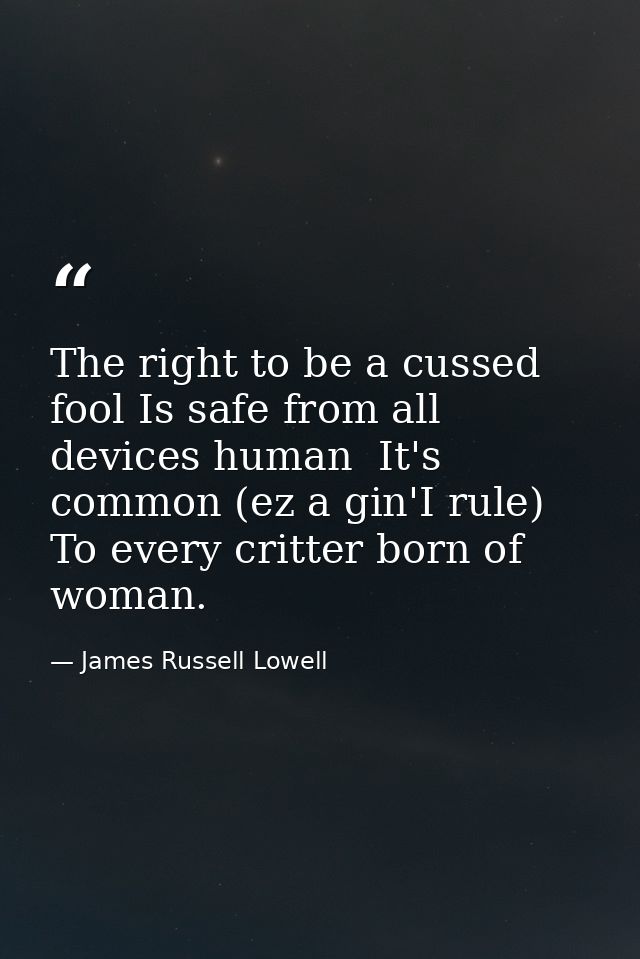 The right to be a cussed fool Is safe from all devices human  It's common (ez a gin'I rule) To every critter born of wom — James Russell Lowell