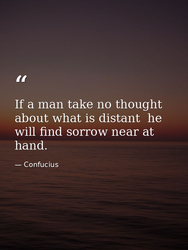 If a man take no thought about what is distant  he will find sorrow near at hand. — Confucius