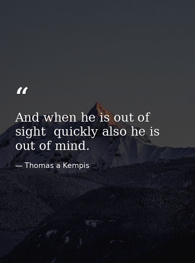 And when he is out of sight  quickly also he is out of mind. — Thomas a Kempis