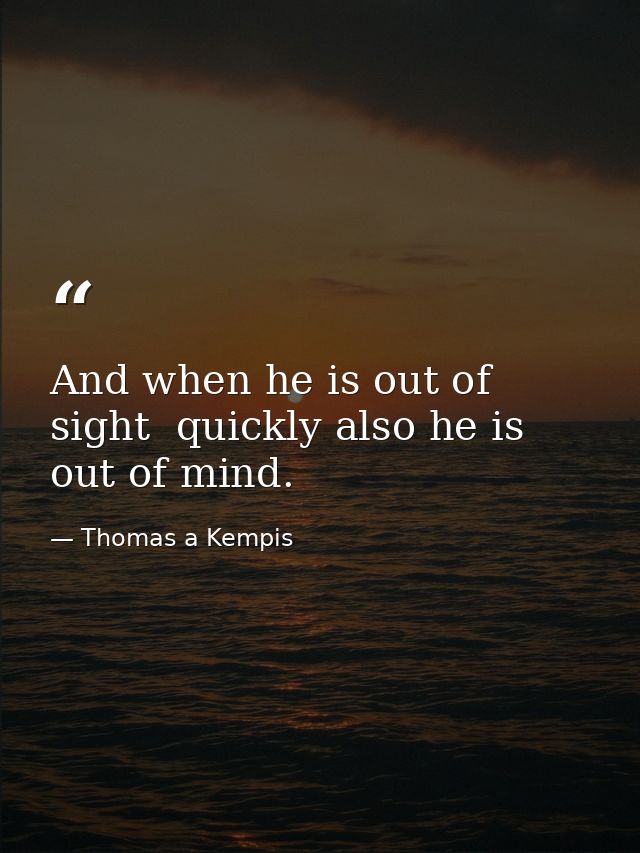 And when he is out of sight  quickly also he is out of mind. — Thomas a Kempis