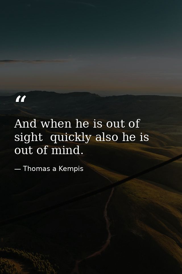 And when he is out of sight  quickly also he is out of mind. — Thomas a Kempis