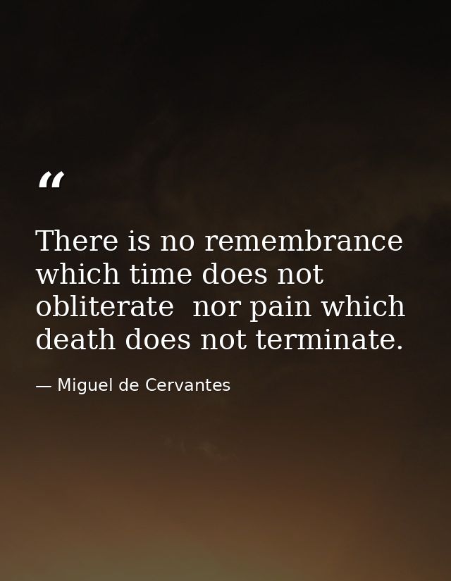 There is no remembrance which time does not obliterate  nor pain which death does not terminate. — Miguel de Cervantes