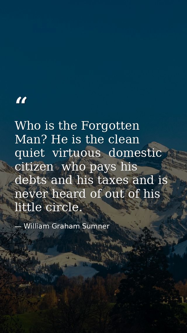 Who is the Forgotten Man? He is the clean  quiet  virtuous  domestic citizen  who pays his debts and his taxes and is ne — William Graham Sumner