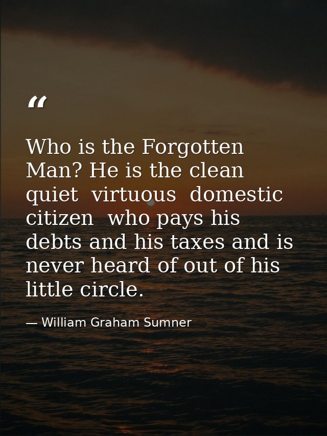 Who is the Forgotten Man? He is the clean  quiet  virtuous  domestic citizen  who pays his debts and his taxes and is ne — William Graham Sumner