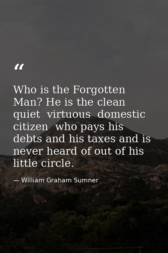 Who is the Forgotten Man? He is the clean  quiet  virtuous  domestic citizen  who pays his debts and his taxes and is ne — William Graham Sumner