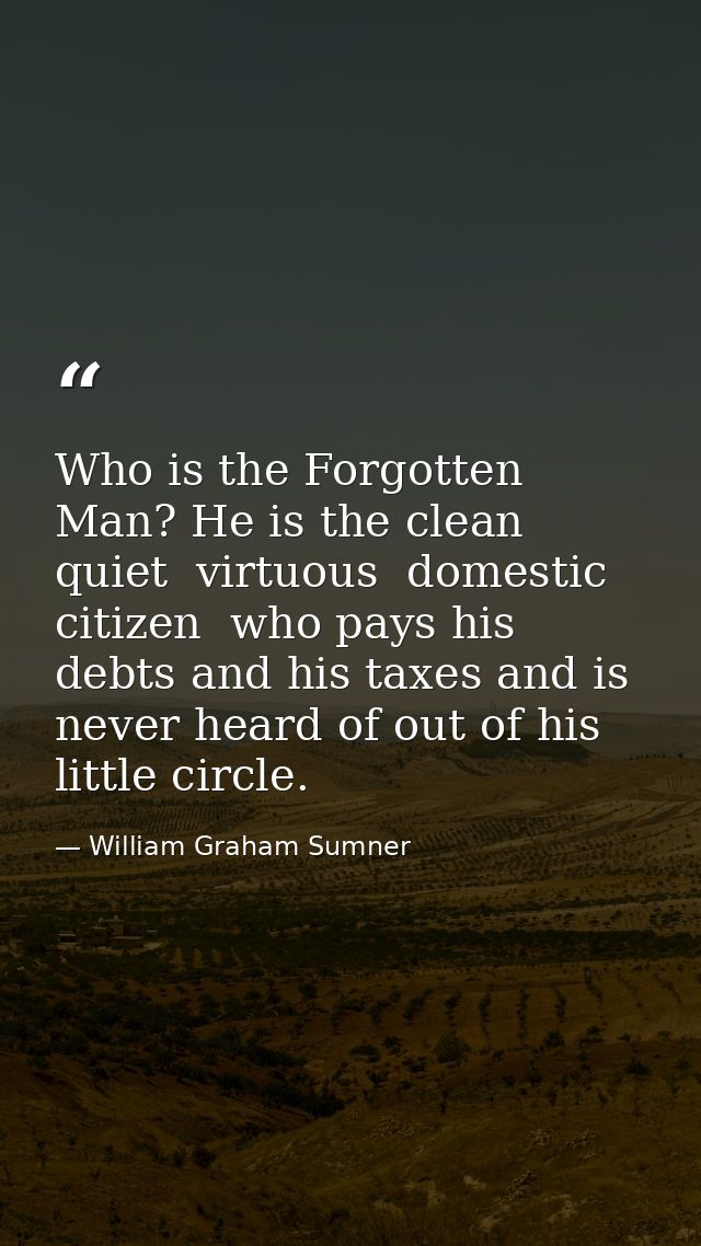 Who is the Forgotten Man? He is the clean  quiet  virtuous  domestic citizen  who pays his debts and his taxes and is ne — William Graham Sumner