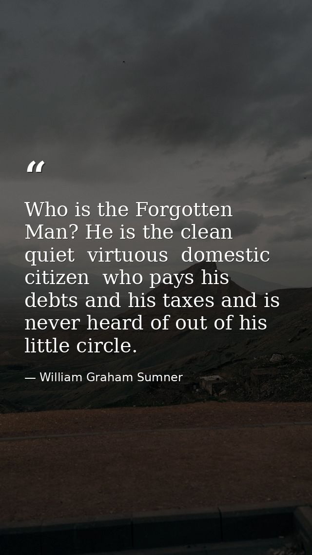 Who is the Forgotten Man? He is the clean  quiet  virtuous  domestic citizen  who pays his debts and his taxes and is ne — William Graham Sumner