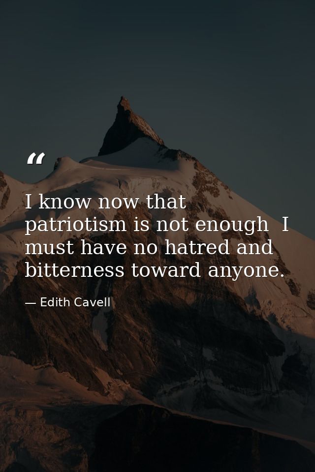 I know now that patriotism is not enough  I must have no hatred and bitterness toward anyone. — Edith Cavell