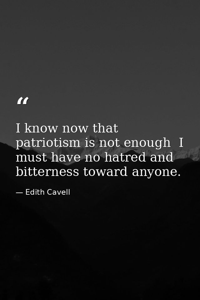 I know now that patriotism is not enough  I must have no hatred and bitterness toward anyone. — Edith Cavell