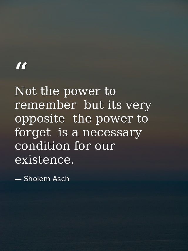 Not the power to remember  but its very opposite  the power to forget  is a necessary condition for our existence. — Sholem Asch