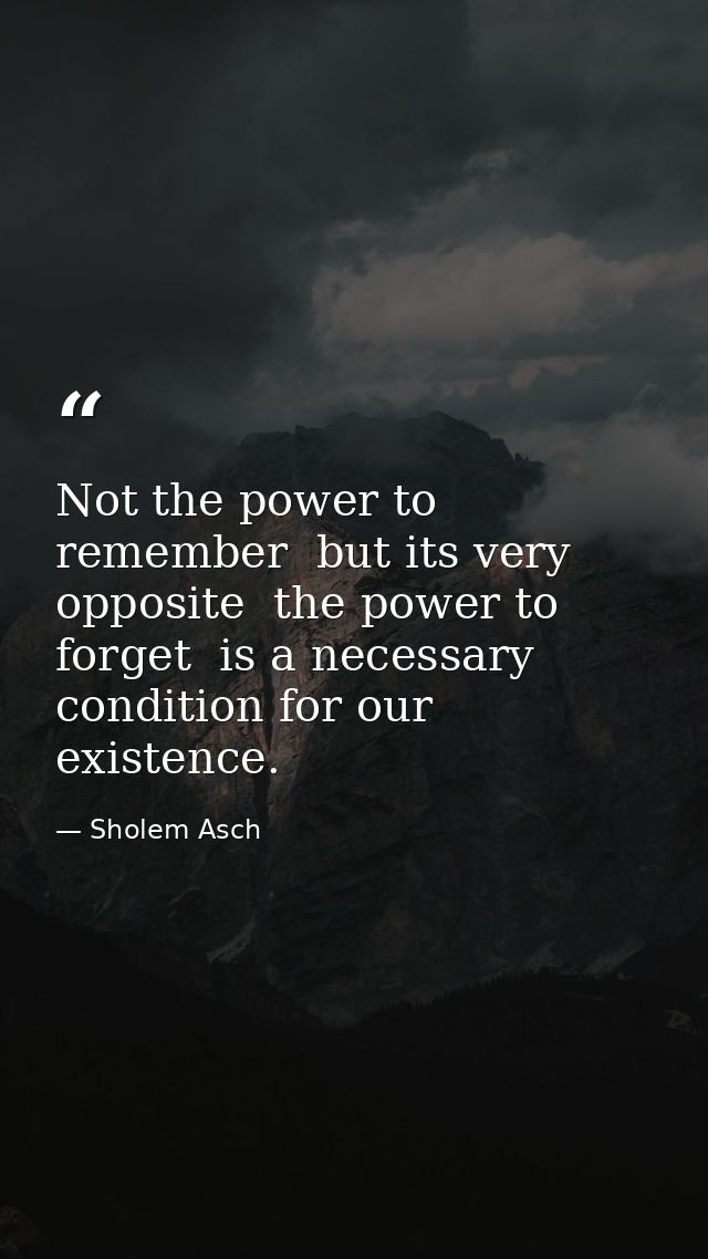 Not the power to remember  but its very opposite  the power to forget  is a necessary condition for our existence. — Sholem Asch