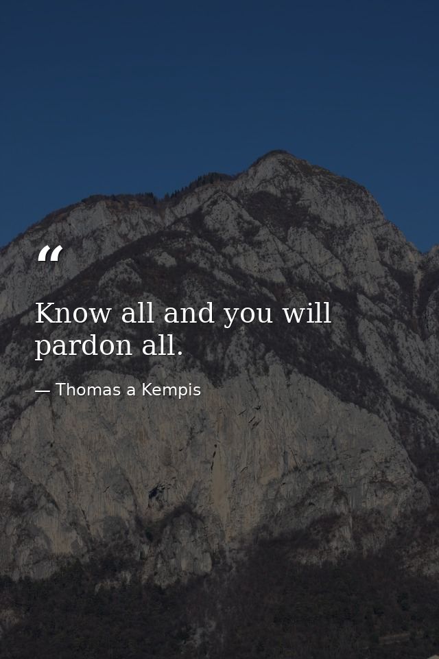 Know all and you will pardon all. — Thomas a Kempis