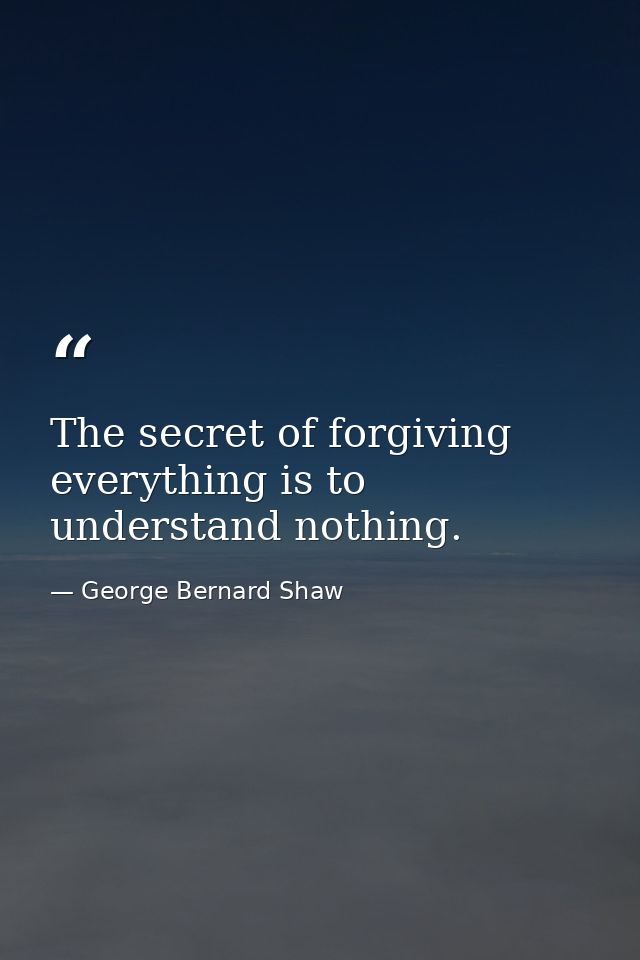 The secret of forgiving everything is to understand nothing. — George Bernard Shaw