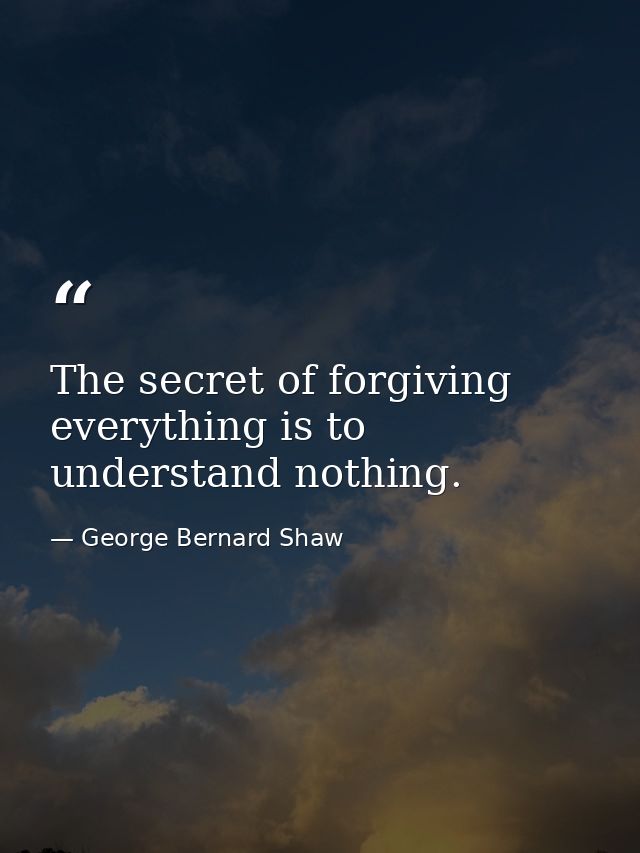 The secret of forgiving everything is to understand nothing. — George Bernard Shaw