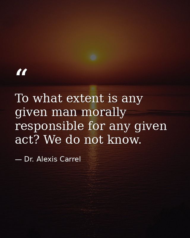 To what extent is any given man morally responsible for any given act? We do not know. — Dr. Alexis Carrel