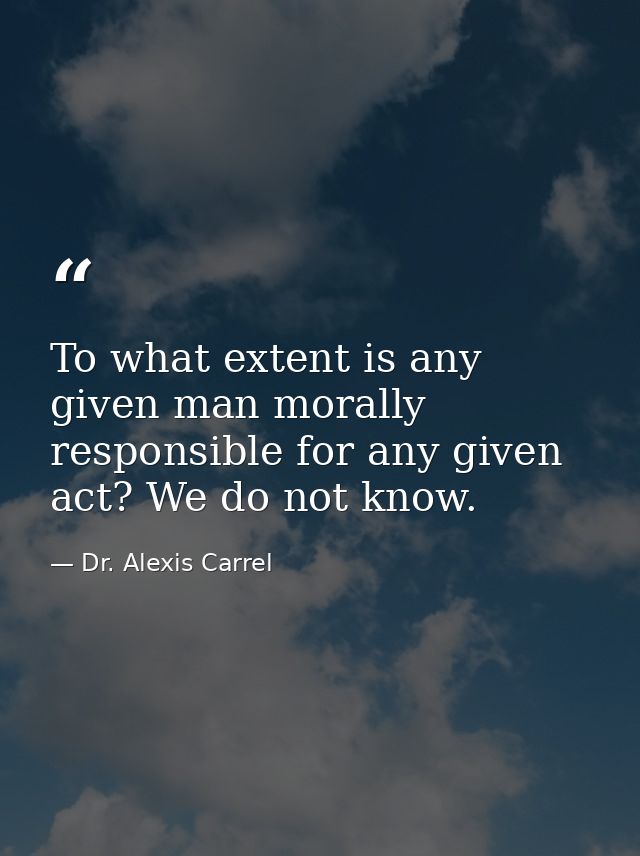 To what extent is any given man morally responsible for any given act? We do not know. — Dr. Alexis Carrel