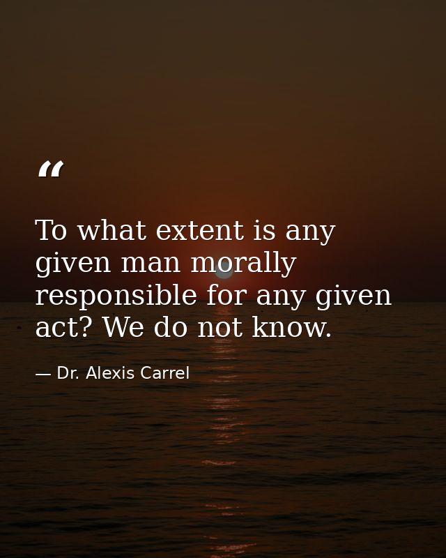 To what extent is any given man morally responsible for any given act? We do not know. — Dr. Alexis Carrel