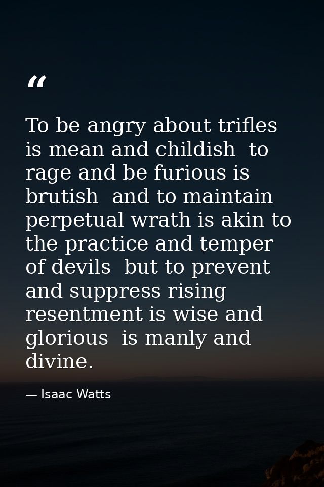 To be angry about trifles is mean and childish  to rage and be furious is brutish  and to maintain perpetual wrath is ak — Isaac Watts
