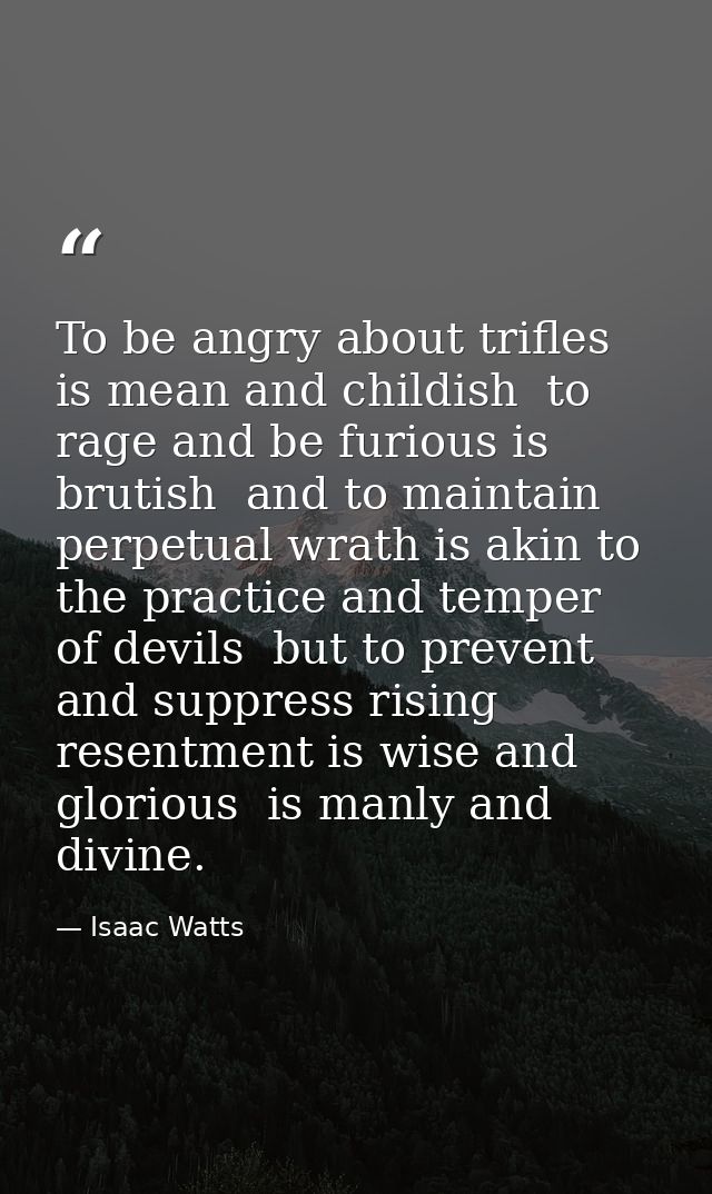 To be angry about trifles is mean and childish  to rage and be furious is brutish  and to maintain perpetual wrath is ak — Isaac Watts